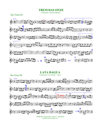 & b 4
2 ..
Introd.
˙ œ œ œ œ œ œ œ œ ≈œ œœœœ
≈œ œœœœ
*
≈ œ# œ œ œ œ
1.
‰
j
œ œ œb œ œ œ œ#
2.
‰
j
œ œ œn œ#
& b ..
10 Voz
œ ≈œœ œœ
%
.œ œœœ œ œ œ œ œ œ ˙ œ œ œ œ œ œ œ œ
œ œ œ œ œ ˙ œ
Œ œ œ
& b ..
20
.œ œ œœœ ˙ ≈
œ œœœ œ ˙ ≈œ œ œ œ œœ œ œ œ .œ œ œ œ œ œ .œ œ œ œ# œ
1.
˙
‰. r
œ œ œœ
& b
31 2.
˙
j
œ
‰ œ œ œ œ œ œ œ# ≈ œ œb œ œ
J
œ .œ œ œ œ œ œ œ œ œ œ
& b
38
œ œ œ œ# œ ˙ ˙ ˙ œ œ œ œ œ œ œ œ œ Œ œ
œ œ œ ﬁœ
œ œ# œ œ œ
& b
47
œ œ œ
œ œ œ
Ao %œ ≈ œ œ œ œ
ﬁ
œ œ œ
œ œ œ
D. C.œ œ œ œ# *
‰ œ
>
j
œ œ^ œ^
Œ
& b
56 Introd.
Œ œ œ œ œ œ œ œ# œ œ œ ‰
œ œ œ œ œœ## ˙˙ œœnn œœ œ
œ œ
œ
˙
˙
œ œ œ œ œ œ
Voz
j
œ
‰ œ œ
& b ..
65
œ œ œ œ œ# œ
%
œ œ ‰ œ œ œ œ œ œ œ ‰
œ œ œ œ œ ˙ ˙# œ œ œ œ œ œ œ œ# œ
& b ..
74
.œ œ œœ œ œ œœ œœ œ œ œ# ‰ œœ œœ œ
j
œ .œ
1.
˙
œ œ œ œ œ œ
Œ
œ œ
œ Œ
œ œ œ œ œ# œ
2.
œ
≈œ œ
& b
83
œ œ œ œ œ œœ œ œ œ ˙ œ ≈œ œ œ œ œ œ œ œ œ œb œ œ œ ˙ œ ‰ j
œ œ œ ≈œ œ œ œ œ œ œ
& b
93
˙ œ ≈œ œ# œ .œ ≈œ œn œ# œœ œœ œ ﬁ˙ ˙ Œ œ œ Ao %
œ œœ œ œ# œ
ﬁ
œ .œ œ ˙
Sax Tenor Bb
©EDIÇÃO: Jorge Nobre / Ipu-Ce. - Mar/2010
jorgenobredosax.blogspot.com
TREM DAS ONZE
Composição: Adoniran Barbosa
LATA DAGUA
Composição: Luis Antônio - Jota JrSax Tenor Bb
 