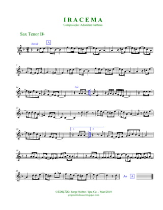 & b 4
2
Introd.
Œ ≈ œ œ
A
.œ œ œ
œ œ œ œ œ# œ œ œ œ œ œ ≈ œ# œ œ œ# œ œ œ œ
& b
7
.œ œ œ œ œ ..œ
r
œ# œ ≈œ œ .œ œ œ œ œ œ œ œ# œ œ œ œ œ œ ≈ œ# œ
& b ..
14
œ œ# œ œ œ .œ œ œ œ œ ˙
Voz
Œ œœ œ
j
œ .œ ≈œ œ œ œ œ œ œ ˙
Œ œ œ œ
& b
22
œœ œ œ œ œ# œœ œ
j
œ .œ œ
‰ J
œ .œ ‰
œ œœ œ œ# œ œœ œ œ
j
œ ‰ œœ œ
& b ..
30
œ œ# œ œ œ œ œ œ œ ˙
1.
Œ œ œ œ
2.
Œ ‰ j
œ .œ œ œ œ œ œ œ œ œ œ ˙
& b
38
Œ œœ œ .œ œ œœ œ œœ œœœ œ ˙ Œ œœ œ œœ œ œ œ
.œ œ œœ œ œœ œœ œ# œ
& b
46
œ œ œ œ œ .œ# œ œb œ œ œ œ œ# œ
J
œ .œ Ao A
œ ‰ J
œ
Sax Tenor Bb
©EDIÇÃO: Jorge Nobre / Ipu-Ce. - Mar/2010
jorgenobredosax.blogspot.com
I R A C E M A
Composição: Adoniran Barbosa
 