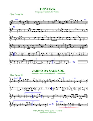 &
#
42
Introd.
‰
œ œ œ œ œ ˙ œ œ œ œ ˙ ˙ ≈
œ œ œ œ .œ œ œ œ œ .œ œ œ
%
Voz
œ
‰ j
œ
&
#10
.œ J
œ ˙ Œ œ œ .œ œ œœ œ .œ J
œ ˙ Œ œ œ .œ œ œœ œ .œ J
œ ˙ Œ œ œ
&
#21
.œ œ œœ œ ˙ ˙ ≈ .
J
œ œ œ œ œœ œœ œ œœ œ œ œ œ œ ≈ .
J
œ œ œ œ œ
œ œ
œ œ ˙
&
#31
˙ ≈ .
J
œ œ œ œ œ œ œ œ œ œ œ œ œ# œ .œ œ œ œ œ œ .œ
œ œ œ œ ˙ ‰.
R
œ œ œ œ
&
# ..
40
œ œ ˙ ≈ .
J
œ œ œ
œ œ
œ œ œ œ ˙ ≈ .
J
œ œ œ œ œ œ œ œ œ ˙
&
# ..
50
œ œ œ .œ
œ œ œ œ
1.
˙ œ œ œ œ
2.
˙ Ao %œ ‰ j
œ
&
#59 Introd.
Œ ‰
J
œ
%œ œ œ .œ
J
œ œ .œ œ œ œ œœ œ œ .œ œ œ
ﬁ
œ œœ œ œ œ œ
Voz
.œ
j
œ .œ J
œ .œ
J
œ
&
# ..
70
œ œ œ ‰
J
œ œœ œ œ œ .œ
J
œ ˙ œ ‰ J
œ œ œ œ œ œœ œ œ .œ œ œ .œ
J
œ œ .œ œ œ
&
# .. ..
81
.œ j
œ ˙
1.
œ ‰
J
œ
2.
œ œœ œ ˙ œ œœ œ ˙ .œ œœœ œ œœ œœœ œ œœ œœœ œ
&
# ..
91 1.
œ œ œ œ œ œ
2.
œ œ Ao %œ ‰
J
œ
ﬁ
œ œ œ
3
œ œ œ
3
˙ œœ
‰ Œ
Sax Tenor Bb
©EDIÇÃO: Jorge Nobre / Ipu-Ce. - Mar/2010
jorgenobredosax.blogspot.com
TRISTEZA
Composição: Haroldo Lobo / Niltinho
JARRO DA SAUDADE
Composição:Daniel Barbosa, Meribeau e Geraldo Blota
Sax Tenor Bb
 
