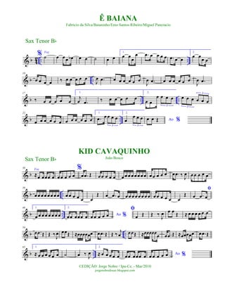 & b 42 .. ..
% Voz
˙ œ œœ œb œ œ ˙ œ œ
1.
œ œœ
œ .œ œ œ œ œ .œ œ œ
2.
œ œœ œ
& b ..
10
œ œ œ œ ‰ œ œ œ œ œ
J
œ .œ œ œ œ œ œ œ
J
œ .œ œ œ œ œ œ œ
J
œ .œ
& b .. ..
17
‰ œ œ œ œ œ
1.
j
œ .œ ‰ œ œ œ œ œ
2.
œ œ
œ œ œ œ
3
œ œ œ œ œ œ
3
3
& b ..
22
œ œ œ œ œ œ œ œ œ œ œ œ
1.
.œ œ œ œ œ
3
2.
œ
œ œ œ
3
Ao %œ œ Œ
& b
30
Voz
≈œ œœœ œ
%
œœ œ œ œ œ .œ Œ œœ œ œ œ œ œ œ œ œœ œ œ œœ œ œ œ œ .œ ‰ J
œ œ œ œ œ œ
& b ..
38
œ œ œ œ œ œ œ œ œ œ œ œ œ œ
Œ œ .œ œ œ œ œ œ œ œ œ œ œ œ œ œ œ œ
Œ
ﬁ
œ .œ œ
& b ..
46 1.
œ œ œ œ œ œ œ œ
2.
œœ œœœ œ Ao %œ œ œ œ œ
ﬁ
œ Œ Œ ‰
J
œ œ œ Œ ≈ œ œ œ œ œ œ
& b ..
54
œ .œ Œ Œ ‰
J
œ œœŒ ≈œœœœœœ œ .œ Œ Œ ‰ j
œ œœŒ ≈œœœœœœ œ .œ Œ ≈œœœœœ œ .œ Œ
& b ..
65 1.
≈ œ œ œ œ œ œ ˙ œ ‰ J
œ
2.
≈ œ œ œ œ œ œœ œœœ œ Ao %œ œ œ œ œ
Sax Tenor Bb
©EDIÇÃO: Jorge Nobre / Ipu-Ce. - Mar/2010
jorgenobredosax.blogspot.com
Ê BAIANA
Fabricio da Silva/Baianinho/Enio Santos Ribeiro/Miguel Pancracio
KID CAVAQUINHO
João BoscoSax Tenor Bb
 