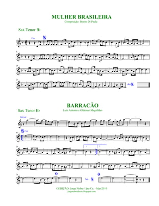 & b 4
2
Voz
Œ ≈
œ œ
%
œœ œœ œ .œ œ œ œ œ œ ‰ J
œ .œ œ œ œ œ œ œ œ .œ œ œ œ œ ˙
& b
9
Œ ≈
œ œ œœ œœ œ .œ œ œœœ œ ‰
J
œ .œ œ œœœ œ œ œ .œ œ œœœ ˙ œ .œ# œ ˙
& b
19
‰ œœ œ œ# œ œ œœ œ .œ œ œœ œ .œ œ œ .œ œ œœ œ œ œœ œ .œ œ# œœ œ œ œ
& b
27
œ œ œ# œ œ œœœ .œ œ œœœ œ œ œ .œ œ œœœ œ œ œ œ Ao %œ ≈
œ œ
n
Introd.
˙
&
.œ œ œ œ œ ˙ œ ≈ œ œ œ œ œ œ œ .œ œ œ œ œ ˙ œ
Œ
& ..
47 %Voz
˙ .œ œ œœœ ˙ ˙ Œ œ œ .œ œ œœœ .œ œ œ ˙
j
œ ‰ œ œ .œ œ œœœ œ œ
& ..
58
.œ œ œ œ œ œ œ .œ œ œ œ# œ ˙
1.
œ Œ
2.
˙
J
œ ‰ œ# œ œ œ œ œ œ œ
&
67
.œ œ œ œ œ ˙ œ œ œ œ œ# ˙ ˙ Œ œ# œ œ œ œ œ œ œ .œ œ œ œ œ
&
76
˙
ﬁ
.œ œ œ œ œ ˙ Ao %
œ Œ
ﬁ˙ ˙ ˙
˙
J
œ
œ ‰ Œ
Sax Tenor Bb
©EDIÇÃO: Jorge Nobre / Ipu-Ce. - Mar/2010
jorgenobredosax.blogspot.com
MULHER BRASILEIRA
Composição: Benito Di Paula
BARRACÃO
Luiz Antonio e Oldemar MagalhãesSax Tenor Bb
 