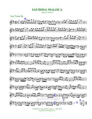 &
## 4
2 Voz
Œ ≈
œ œ%œ œ# œ œ œ œ œ œ œ œ œ œ œ œ
œ œ ≈
œ œ œ œ œ œ œ œ
Œ
&
##
8
œ œ œ œ œ œ œ
≈
œ œ œ œ œ œ œn œ œn œ œ œ œ œ œ œ œ œ .œ œ
œ œ œ œ œ
&
##
15
.œ œ œ
œ œ œ œ œ œ œ œ .œ œ œ œ œ œ œ œ œ# .œ œ œ œ œ# œ .œ œ
&
##
22
œ œœ œ œ .œ œ œ œn œ œ œ œ œ œ œœ œ œ œ œ œ œ œœ œœ œœœœœ œ œ œ# œ
&
##
29
˙ œ ≈ œ œ .œ œ œ œ œ œ œ œ œ œ .œ œ œ œn œ œ œ œ œ œ œ# œ œ œ œn œ
&
##
36
œ œ œ œ œ œ ˙ .œ œ œ œ œ œ .œ œ œ œ œ œ œ œ œ œ œ œ œ œ# œ œ œn œ#
&
##
43
œ .œ# œ œ œ œ œ# œ œ œ œ œœ œ œ œ œ œ œ œ œ œœ œ œ œ œ œ œ œ œ œ œ œn
&
##
50
œ œ œ œ œ œ œ# œ œ œ# œ œ œ œn œ œ œ œ ˙ œœ œœ œ œ œ .œ œ œœ œœ œœ ˙
&
##
58
.œ œ œ œn œ# œ .œ# œœ œ œ# œ œœœ œ œœœ œœœ œœœœ œ .œ œ
œ œœœ œœœ ˙
&
## ..
66
œœ œ œ œ# œ œ œ .œ# œ# œœœ ˙ œœ œ œ œ œ œ œœ œ œ œ œ œ œ œ œ œœ œœ œ
&
## ..
75
œ œ œ œ œ œ œ œ# œ œ œ
1.
.œ œ œ œœ œ œ œ
2. ﬁ
.œ œ œ Ao %œ ≈œ œ
ﬁ
J
œ
.œ
U
Sax Tenor Bb
©EDIÇÃO: Jorge Nobre / Ipu-Ce. - Mar/2010
jorgenobredosax.blogspot.com
SAUDOSA MALOCA
Adoniran Barbosa
 