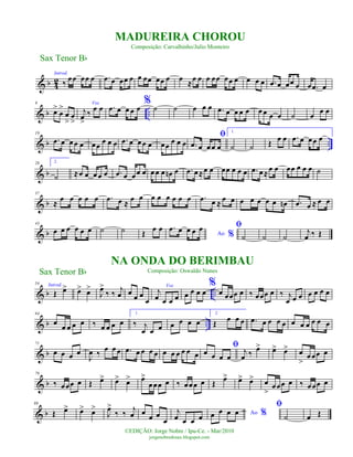 & b 42
Introd.
‰ œœ œœ œ .œ œ œœ œ œ œœ œœ œ œ ≈œ œ œ œœ œœ œ œ œ œ .œ œ œœ œ œ .œ œ
& b ..
9
œ>
œ
>
œ
>
œ
>
Voz
j
œ
>
‰
œ œ .œ œ œ œ œ
% ˙ ˙ œ œ œ .œ œ œ œ œ œ œ œ œ ˙ œ œ œ
& b ..
19
.œ œ œœ œ œœ
œ œ œ .œ œ œœ œ œœ
œ œ œ
ﬁ
.œ œ œœ œ
1.
˙ ˙ Œ œ œ .œ œ œœ œ
& b
28 2.
˙ ≈œ œ œ œ œ .œ œ œœ œ œœ œ œn œ .œ œ≈œ œ œœ œ œ œ .œ œ ≈
œ œ œœ œ œ œ ˙
& b
37
≈
œ œ œ œ œ .œ œ ≈
œ œ œ œ œ œ œ œ .œ œ ≈
œ œ œ œ œ œ œ œn .œ œ ≈ œ œ
& b
43
œ œ œ œ œ œ ˙ ˙ Œ
œ œ
Ao %
.œ œ œ œ œ ﬁ
˙ ˙ ˙
j
œ ‰ Œ
& b ..
54 Introd.
Œ œ> œ> œ>
J
œ>
‰ ‰
j
œ œ
œ œ
œ
Voz
j
œ œ œ œ œ œ œ œ
%
œ œœœ œ ‰ œœœ œ ‰ j
œ œ œ œ œ œ œ
& b ..
64
œ
œ œ œ œ ‰ œ œ œ œ
1.
‰ j
œ œ œ œ œ œ œ
2.
Œ
œ œ œ .œ œ œ œ œ œ œ œ œ œ œ
& b
71
œ œ œ œ
J
œ ‰ œ œ œ .œ œ œ œ œ œ œ œ œ œ œ
ﬁ
œ œ œ œ
j
œ ‰ œ> œ> œ> œ
>
œœœ œ
& b
79
‰ œœœ œ Œ œ> œ> œ> œ>
œœœ œ ‰ œœœ œ Œ
œ> œ> œ> œ
>
œœœ œ ‰ œœœ œ
& b
88
Œ œ> œ> œ>
J
œ>
‰ ‰
j
œ œ
œ œ
œ
j
œ œ œ œ Ao %œ œ œ œ
ﬁ
˙ œ Œ
Sax Tenor Bb
©EDIÇÃO: Jorge Nobre / Ipu-Ce. - Mar/2010
jorgenobredosax.blogspot.com
MADUREIRA CHOROU
Composição: Carvalhinho/Julio Monteiro
NA ONDA DO BERIMBAU
Composição: Oswaldo NunesSax Tenor Bb
 