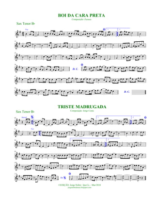 &
#
42 ..
Voz
œ .œ œ ˙ œ œ œ œ œ œ œ Œ œ œ œ œ œ œ œ œ œ
ﬁ
œ œ œ œ œ
1.
œ .œ Œ
2.
œ .œ
œœ œ ˙ ˙
&
#12
œ œœ œ ˙ ˙ œ
.œ œ œ œ œœ œ ˙ ˙ ˙ œ œœ œ ˙ ˙ ≈
œ œ œ œ œ œ# œ œ œ
&
#25
˙ ˙ ˙ œ œœ œ ˙ œ ≈ œn œ œ œ œ œ œœ œœ œ œ
œ ˙ ˙ œ œœ œ œœ œ œ
&
#38
œ œ œ œ œ œ œ .œ œ œ œ œ D. C.˙
ﬁ
œ .œ ≈œ œ œ œ œ œ œ œ .œ œ œ œ œ œ œ œ œ œ œ
&
#47
œ œ œn œ œn œ œ œ œ œ œ œ œ œ œn œ œ œ œ œ œ œ œ œ œ œ œ œ œ œ œ œ œ œ œ œ
&
#54
œ œ œ œ œ œ œ œ
œ œ œ œ œ œ œ œ œ ≈
œ œ œ œ œ œ œ œ
D. C.
œ œ œ œ
&
# .. ..
63 Introd.
Œ
œ
œ œ
%
.œ œ .œ
œ œ œ
œœ .œ œ .œ
œ œ œ
œœ .œ œ .œ œ
1.
.œ œ œœœ ˙
J
œ ‰
œ
œ œ
2.
ﬁ
.œ œ œœœ
&
# ..
73
˙
Voz
Œ œ œ œ œ œ œ œ œ œ œ œ œ .œ
œ œ ˙ ≈ .
J
œ œ œ .œ œ œ œ œ ˙ œ ‰ J
œ œ œ œ
&
# ..
84
œ œ œ œ œ œ
œ œ œ
‰ J
œ œ œ œ œ œ
1.
œ œ œ œ œ ˙ .œ# œ œ
2.
œ œ œ œ œ ˙ ‰ j
œ œ œ ˙
&
#95
œ œ œ œ œ .œ œ œ œ ‰
J
œ œ œ œ œ œ œ œ œ œ œ ˙ œ œ œn œ œ œ œ œ œ œ œ œ œ œ œ œ œ œ
&
#105
‰.
R
œœœ œ œœ œ œ œ œœ œ œ œ ˙ œœ œn œ œ œœ œ œ œœ œ œ œ .œ œ œ ‰.
R
œœœ œ œœ œ œ œ
&
#115
œœ œ œ œ œ
œ œ œ Ao %J
œ ‰
œ
œ œ
ﬁ
˙ œœ œ œ œ .œ œ œ
J
œ ‰
œn œb ˙
˙
# ˙
˙
˙
˙
J
œ
œ ‰ Œ
Sax Tenor Bb
©EDIÇÃO: Jorge Nobre / Ipu-Ce. - Mar/2010
jorgenobredosax.blogspot.com
BOI DA CARA PRETA
Composição: Zuzuca
TRISTE MADRUGADA
Composição: Jorge Costa
Sax Tenor Bb
 
