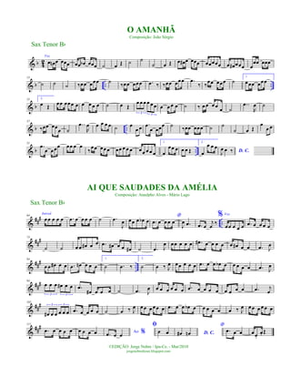 & b 42
Voz
œ œn œ œœœ œœ œb œœœ ˙ œ Œ ˙ ˙
˙ œ Œ œ œ# œ œœœ œœœœœ œ œ# œœœ œ
œœ œœœ
& b .. ..
13
˙ ˙ ˙ ‰œœ œœœ ˙ ‰œœ œœœ .œ ‰ ‰œœ œœœ .œ
‰ ‰
œœ œœœ ˙
1.
œœœ œœœ
& b
25 2.
œ Œ œœ œœœ œ œ œ œ œ ˙ œ Œ
œ œ œ œ œœ
3 3
œ œ œ œ ˙ ‰ œ œ œ œ œ ˙
..œ
R
œ ˙
& b ..
37
‰œœ œœœ ˙
..œ
R
œ œ œ œ œ ˙ œ
œ œ .œ
œ œœœ ˙ ‰œœ œœœ ˙ ˙
˙ œ Œ
œ
œ œ
& b ..
51
.œ
œ œœœ œœ œ œ
‰
œœ œœœ œœ œ œ œ œœ œ œ œ
1.
œ
œœ œ œ œ Œ
2.
œ
œ œ œ
D. C.J
œ œ ‰
&
##
#
..
64
Introd.
œœ œ œ œ .œ œ œ œ œ ˙ .œ
J
œ œœ œ œb œ
*
.œ œ œ œ œ
J
œ .œ .œ œ
j
œ
‰
% Voz
œœ œ œ œ .œ œ œ œ œ
&
##
#74
˙ ˙ œ œ œ# œ œ .œ œ# œ œ œ# ˙ .œ J
œ œœ œ œ œ .œ# œ œ œ œ œ œ# œ œ .œ J
œ
&
###
..
84
œ œ œ# œ œ .œ œn œ œ œ
1.
˙ .œ ‰
2.
˙ œ ‰ J
œ œœ œ œ œ .œ œ œ œb œ œ œ œ œ .œ J
œ
&
##
#94
œ œ œ œ# œ œ
3 3
.œ
œ# œ œ œ ˙ .œ J
œ œ œ œ œ œ œ .œ œ œ œ œ œ œ œ œ .œ j
œ
&
##
#102
œ# œ œ œ œ œ
3 3
.œ œ œ œ œ ˙ œ ‰ J
œ œœ œœœ œ .œ œ œ œb œ œ œ œ œ œ ‰ J
œ œœ œ œœ œ
&
###111
.œ œ œ œ œ œ œ œ œ Ao %.œ œ œ
ﬁ
œ œ D. C.œ# œn
*
.œ œ œ œœ.
œ. Œ
Sax Tenor Bb
©EDIÇÃO: Jorge Nobre / Ipu-Ce. - Mar/2010
jorgenobredosax.blogspot.com
O AMANHÃ
Composição: João Sérgio
AI QUE SAUDADES DA AMÉLIA
Composição: Ataulpho Alves - Mário Lago
Sax Tenor Bb
 