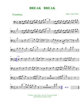 ? bbb 42 .œ œ .œ œ .œ œ .œ œ .œ œ œ œ ˙
.œ œ .œ œ .œ œ .œ œ œ œ œ œ
? bb
b
8 ˙
.œ œ .œ œ .œ œ .œ œ .œ œ œ œ ˙
.œ œ .œ œ .œ œ .œ œ œ œ œ œ
? bbb
16 ˙
Œ œ ˙ œ œ œ
J
œ .œ ˙ œ œ œ
3
œ œ œ ˙ œ ‰ J
œ
? bbb
26 œ œ œ
3
œ œ œ ˙ œ œ œ œ œ œ œ
J
œ. œ>
‰
? bbb ..
33 VOZ
œ œ œ œ œ œ œ .œ ‰ œ œ œ œ œ œ œ œ ˙
? bbb
41
œ œ œ œ œ œ œ .œ ‰ œ œ œ œ œ œ œ œ œ œ œ. œ> œ
Œ
? bbb
50
‰. R
œœ. œ> œ
Œ ‰. R
œœ. œ> œ
Œ
2
‰ J
œ. œ. œ> œ
Œ ∑
? bbb ..
59
Œ ‰ J
œ. œ œ. œ. œ> œ
Œ
2
J
œ. œ>
‰ D. C.
BREAK BREAK
Trombone
© Edição.: Jorge Nobre / Ipu -CE. Fevereiro de 2009
jorgenobredosax@yahoo.com.br
Adap.: Jorge Nobre
 
