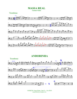 ?
bbb 4
2 ..
Voz
œœ œ œ œ œ œœ ˙ ∑
œœ œ œ œ œ œœ ˙ ∑
œ œ œ œ œ œ œ œ
?
bbb ..
11
œ œ œ œ œ œ œ œ
J
œ œ
J
œ œ œ œ œ ˙ ∑
œ œ œ œ œ œ œb œ œ œ
?
bbb
20
œ œ œ œ œ œ ˙ œ Œ
œ œ œ œ œ œ œb œ œ œ œ œ œn œ œn œ
? bbb
31
˙
J
œ
‰ ‰. R
œ .œ œ .œ œ .œ œ œn
.œ
œ
.œ
œ
.œ
œ œn œ œ œ œ œ œ œ# œ ˙
? bb
b
40
J
œ ‰ ‰. R
œ .œ œ .œ œ .œ œ œn
.œ
œ
.œ
œ
.œ
œ œn œ œ œ œ œ œ œ œ ˙ œ Œ
? bb
b
..
50 Introd.
‰ j
œ œ œ œ œ œ œ œn œ œ œ œ œ œ œ œ œ œ œ ˙ Voz
‰ j
œ œ œ
% œ œ œ œ œn œ
3
? bb
b
..
61
J
œ .œ
‰ J
œ .œ œ
J
œ .œ
ﬁ
‰ J
œ .œ œ
1.
J
œ .œ ‰ j
œ œ œ
2.
J
œ .œ œ Œ
˙ œ œ œ
J
œ .œ
? bb
b
72
Œ
œ œ
J
œ .œ
Œ
œ œ ˙
‰
œb
J
œ
J
œb .œ
Œ œ œ
J
œ .œ
‰ J
œ œ œ
J
œ œ
J
œ
? bbb
82
œ œ œ œ ˙
Ao %‰ j
œ œ œ ﬁ
J
œ .œ œ Œ
Trombone
©EDIÇÃO: Jorge Nobre / Ipu-Ce. - Fev/2010
jorgenobredosax.blogspot.com
MASSA REAL
Caetano Veloso
ANDORINHA
Trombone
 