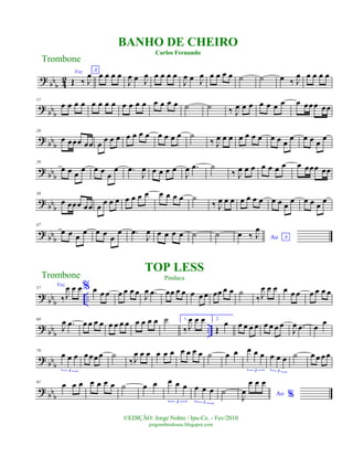 ?
bbb 4
2
Voz
Œ ‰ J
œ A
œ œ œ œ
J
œ œ J
œ œ œ œ œ
J
œ œ J
œ œ œ œ œ ˙ ˙ œ ‰ J
œ œ œ œ œ
? bb
b
11
œ œ œ œ œ œ œ œ œ œ œ œ œ œ œ œ ˙ ˙ ‰ J
œ œ œ œ œ œ œ œ œœœ œœ
?
bb
b
20
œ œœœ œœ œ
œ œ œ œ œ œ œ œ œ œ œ ˙
‰ J
œ œ œ œ œ œ œ œ œ œ
œ œ œ œ
œ
? bbb
29
œ œ œ œ œ œ
œ
œ .œ
J
œ œ œ œ œ
J
œ .œ ˙
‰ J
œ œ œ œ œ œ œ œ œœœ œœ
? bb
b
38
œ œœœ œœ œ œ œ œ œ œ œ œ œ œ œ œ ˙
‰ J
œ œ œ œ œ œ œ œ œ œ
œ œ œ œ
œ
? bbb
47
œ œ œ
œ œ œ
œ
œ .œ
J
œ œ œ œ œ ˙ ˙ Ao A
œ ‰ J
œ
?
bb
b ..
57
Voz
‰J
œ œ œ% œ œ œ œ œ œ œ
J
œ .œ œœ œ œ œ œ œ œœ œ œ ˙
‰J
œ œ œ œ œ œ œ œ œ œ
?
bb
b
..
68
J
œ .œ œ œ œ œ œ œ œ œ œ œ œ œ ˙ 1.
‰ J
œ œ œ 2.
Œ
œ œ œ œ œ œ œ œ œ
J
œ .œ œ
œ
?
bb
b
79
œ œ œ
3
œœœœ ˙
‰J
œ œ œ œ œ œ œ œ œ œ ˙ œ œ œ œ œ
3
œ œ œ
3
˙ œ œ œ œ
? bbb
91
œ œ œ œ œ œ œ ˙ œ œ œ œ œ
3
œ œ œ
3
˙ Ao %J
œ
œ œ œ
Trombone
©EDIÇÃO: Jorge Nobre / Ipu-Ce. - Fev/2010
jorgenobredosax.blogspot.com
TOP LESS
Pinduca
BANHO DE CHEIRO
Carlos Fernando
Trombone
 