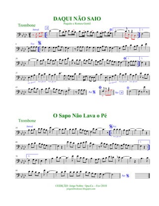 ?
bbbb 4
2 .. ..
Introd.
‰
J
œ œ œn
A
˙ œ œ œ œ œ œ œ œ œ œ œ œ *œ œœœ œœ
1.
˙
j
œ ‰ Œœ œ œ œ
2.
˙
? bb
bb ..
9 Voz
J
œ œ œ œ %
J
œ œ
J
œ œ œ .œ œ
J
œ .œ ‰ J
œ œ œ
J
œ œ
J
œ œ œ .œ œ
J
œ .œ œ œ œ œ œ œ œ œ
?
bb
bb ..
20
˙ œ œ œ œ œ œ œ œ œ œ œ
J
œ
‰
œ œ œ œ œ œ œœœ œ œ œ œœ
ﬁ
J
œ .œ
1.
J
œ œ œ œ
2.
œ Œ
? bbbb
31
œ œ œ
3
œ œ œ
3
œ œ œ
3
.œ
J
œ œœœ
œ .œ
œœ œœœ
œ .œ
J
œ œ œ œ
3
œ œ œ
3
œ œ œ
3
J
œ
‰
œ œ
? bb
bb
43
œ œ œ œ œ œ œ œ œ œ œ
J
œ .œ>
Ao %‰ J
œ œ œ
Ao A
ﬁ j
œ
‰ Œ
‰
œ œ œ *˙
J
œ ‰ J
œ
‰
? bbbb ..
54
Introd.
œ œ œ œ œ œœ J
œ .œ œ œ œ œ œ œ œ œœœ œ
œ œ .œ
‰
%Voz
œ œ œ
3
œ œ œ ˙ œ
Œ
?
bb
bb ..
66
œ œ œ œ œœœ ˙ œ Œ
œ œ œ œ œ œ œ
J
œ .œ
‰J
œ œ œ œ œ œœ œ œœ œ ˙
1.
œ Œ
?
bbbb
78 2.
œ œ œ œ œ œ œ œ .œ
J
œ œ œ œ œ œ œ œ œ œ œ œn
J
œb .œ œ
Œ
.œ
J
œ
?
bb
bb
88 œ œ œ œ J
œ .œ œ œ œ œ œ œ œ œ œ œ œ
J
œ .œ Ao %
˙
Trombone
©EDIÇÃO: Jorge Nobre / Ipu-Ce. - Fev/2010
jorgenobredosax.blogspot.com
DAQUI NÃO SAIO
Paquito e Romeu Gentil
O Sapo Não Lava o Pé
Trombone
 