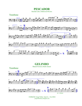 ?
bb 4
2 .. ..
Introd.
Œ ‰.
R
œ .œ>
œ .œ>
œ œ>
‰. R
œ .œ>
œ .œ>
œ œ>
‰ J
œ
.œ œ œ œ œ
œ œ œ
1.
œ œ œ œ œ
‰.
R
œ
? bb ..
10 2.
˙ Voz
J
œ œ œ œ
%
J
œ .œ œ
œ œ œ J
œ .œ œ œ œ œ œ œ œ œ# œ œ ˙ œ œ œ œ J
œ .œ
?
bb ..
21
œ
œ œ œ J
œ .œ œ œ œ œ œ œ# œ œ œ œn œ œ 1.
˙
J
œ œ œ œ
2.
ﬁ˙ œ œ œ
? bb
30 œ œ œ
3
œ œ œ
3
˙ œ œ œ œ œ œ
3
œ œ œ
3
˙ œ œ œ œ œ œ
3
œ œ œ
3
? bb
40 ˙ œ œ œ œ œ œ œ œ œ œ œ œ œ>
Ao %‰ J
œ œ œ
ﬁœ œ œ
J
œ>
‰
? bb ..
49 Voz
Œ ‰ J
œ
%œ œœ
œ œ œ ˙ œ œ œ œ œ œ
J
œ .œ .œ
J
œ œ ‰ J
œ œœœ œ ˙ œ œ
? bb ..
62 œ œ ﬁœ
œ œ 1.
J
œ .œ .œ
J
œ
2.
J
œ œ œœ
J
œ œ œœ
J
œ œ J
œ œ œ œ œ
J
œ œ œœ
J
œ œ œœ
?
bb .. ..
72
J
œ œ
J
œ œ œ œ œ J
œ .œ
Ao %
œ
‰ J
œ
ﬁ
J
œ .œ œ œ
Ad. Libitum
œ œ œ œ œ
Trombone
©EDIÇÃO: Jorge Nobre / Ipu-Ce. - Fev/2010
jorgenobredosax.blogspot.com
PESCADOR
Haroldo Lobo e Milton de Oliveira
GELINHO
Manoel Ferreira e Ruth Amaral
Trombone
 
