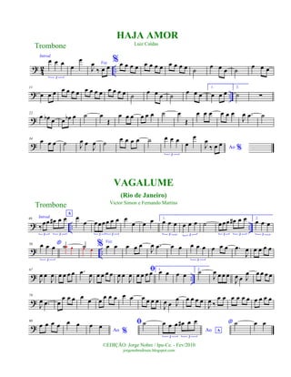 ?
4
2 ..
Introd.
œ œ œ
3
œ
œ Voz
J
œ
‰ œ œ
%œ œ œ œ œ œ œ œ œ œ œ œ ˙
œ œ œ ˙
œ œ œ
? ..
11
œ œ œ œ œ œ œ œ œ œ œ œ œ œ œ ˙ œ œ œ ˙ œ œ œ
1.
œ œ œ
2.
˙ ∑
?
22
œ œb œ œ œb œ ˙ œ
Œ
œ œ œ œ œ œ ˙ œ
Œ
œ œ œ œ œ œ
J
œ .œ ˙
?
34
œ œ œ ˙ J
œ œ
J
œ ˙ œ œ œ œ ˙ œ œ œ
3
œ
œ
Ao %J
œ
‰ œ œ
? .. ..
46 Introd.
A
‰
œœ œ# œ œ
3 3
œ
œ œœœœ œ œ
3 3
œ
œ œ œ 1.
œ œ œ
3
œ œ œ
3
˙ œœœ œ# œ œ
3 3
2.
œ œ œ
3
? ..
56 *œ œ œ
3
˙œ œ ˙œ œ
% Voz
œ œ œ œ œ
J
œ .œ œ œ œ œ œ
3
œ œ œ .œ
J
œ œ œ œ œ
? ..
67
J
œ œ
J
œ œ œ œ œ .œ
J
œ œ œ œ œ
J
œ œ
J
œ
ﬁ
œ œ œ œ 1.
œ œ œ œ
2.
˙
J
œ œ œ œ
J
œ œ J
œ œ œ œ œ
?
79
J
œ .œ œ
œ œ œ œ
œ œ
œ œ œ œ œ œ œ œ œ
J
œ œ J
œ œ œ œ œ
J
œ ‰
œ œ œ œ œ œ œ œ œ œ
?
90
œ œ œ œ œ œ
Ao %
œ œ ﬁ˙
Ao A
œ œ œ œ# œ œ
3 3
* ˙ œ œ
Trombone
©EDIÇÃO: Jorge Nobre / Ipu-Ce. - Fev/2010
jorgenobredosax.blogspot.com
HAJA AMOR
Luiz Caldas
VAGALUME
(Rio de Janeiro)
Victor Simon e Fernando Martins
Trombone
 
