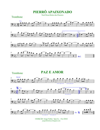 ?
bbb 4
2
Voz
œ œ œ œ œ œ œ
J
œ .œ œ
Œ
œ œ œ œ œ œ
œ
J
œ .œ œ
‰ J
œ œ œ œ œ
?
bb
b
..
10 œ œ œ œ œ œ œ œ œ œ œ œ œ œ œ œ œ
1.
J
œ .œ œ Œ
2.
J
œ .œ œ œ œ œ
? bbb
19
œ œ œ œ œ œ œ ˙
‰ J
œb œ œ œ œb œ œ œ œb œ ˙ œ
‰ J
œ œ œ œ œ
? bb
b
28 œ œ œ œ œ œ œ œ œ œ œ œ œ œ œ œ œ ˙
D.C.
œ
Œ
? bbb
38
Introd.
œ œ œ œ œ œ
œ
J
œ .œ œ
‰ J
œ œ œ œ
3
œ œ œ
3
œ œ œ œb ˙
?
bbb .. ..
46 % Voz
œ œ œ ˙
œ œ œ ˙
œ œ œ œ œ 1.œ œ œ
3
˙ 2.
ﬁ˙ œ
Œ
?
bb
b
56 œ œ œ œ œ œn œ
J
œ .œ ˙ œ œ œ œ œ œ œ ˙ ˙ œ œ œ œ
?
bbb
65
œ œ œ
J
œ .œ œ
‰ J
œ œ œ œ
3
œ œ œ
3
œ œ œ œb
Ao %
˙ œ œ œ
J
œ>
‰
Trombone
©EDIÇÃO: Jorge Nobre / Ipu-Ce. - Fev/2010
jorgenobredosax.blogspot.com
PIERRÔ APAIXONADO
Noel Rosa-Heitor dos Prazeres
PAZ E AMORTrombone
 