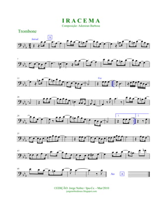 ?
bbb 4
2
Introd.
Œ ≈
œ œ
A
.œ œ œ œ œ œ œ œn œ œ œ œ œ œ ≈
œn œ œ œn œ œ œ œ
? bbb
7
.œ œ œ œ œ ..œ
R
œn œ ≈
œ œ .œ œ œ œ œ œ œ œn œ œ œ œ œ
?
bbb ..
13
œ ≈
œn œ œ œn œ œ œ .œ œ œ œ œ ˙
Voz
Œ œ œ œ
J
œ .œ ≈ œ œ œ œ œ œ œ
? bbb
20
˙ Œ
œ œ œ œ œ œ œ œ œn œœ œ
j
œ .œ œ ‰ J
œ .œ
‰
œ œ œ œ œn œ
? bb
b
..
28 œ œ œ œ
J
œ ‰
œ œ œ œ œn œ œ œ œ œ œ œ ˙
1.
Œ œ œ œ
2.
Œ ‰ J
œ
? bb
b
35
.œ œ œœ œ œ œ œ œ œ ˙ Œ œœ œ .œ œ œœ œ œœ œœœ œ ˙ Œ œ œ œ
? bbb
43
œ œ œ œ œ
.œ œ œ œ œ œ œ œ œ œ# œ œ œ œ œ œ .œn œ œb
? bbb
48 œ œ œ œ œn œ
J
œ .œ
Ao A
œ
‰ J
œ
Trombone
©EDIÇÃO: Jorge Nobre / Ipu-Ce. - Mar/2010
jorgenobredosax.blogspot.com
I R A C E M A
Composição: Adoniran Barbosa
 
