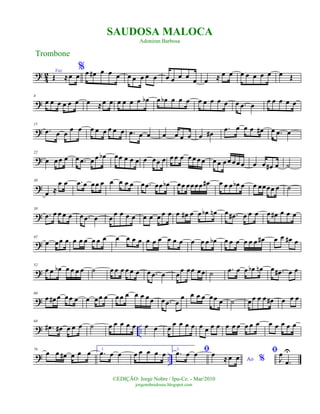 ?
4
2 Voz
Œ ≈œ œ
%œ œ# œ œ œ œ œ œ œ œ œ œ œ œ œ œ ≈ œ œ œ œ œ œ œ œ Œ
?
8
œ œ œ œ œ œ œ ≈œ œ œ œ œ œ œb œ œb œ œ œ œ œ œ œ œ œ .œ œ œ œ œ œ œ
?
15
.œ œ œ œ œ œ œ œ œ œ œ .œ œ œ œ œ œ œ œ œ#
.œ œ œ œ œ# œ .œ œ
?
22
œ œœ œ œ .œ œ œ œb œœ œ œ œ œ œœ œ œ œ œ œ œ œ œ œ œ œœ œœ œ œ œ œ# œ ˙
?
30
œ ≈
œ œ .œ œ œœ œ œ œ œ œ œ .œ œœ œb œœ œœœœ œ# œ œ œ œb œ œ œœœœ œ ˙
?
38
.œ œ œ œ œ œ .œ œ œ
œ œ œ œ œ œ œ œ œ œ œ# œ œ œb œn œ .œ# œ œ œ œ œ# œ œ œ
?
45
œ œœ œ œ œ œ œ œ œ œ œ œ œ œ œ œ œ œ œ œ œ œ œb œ œ œ œ œ œ œ# œ œ œ# œ
?
52
œ œ œb œ œ œ œ ˙ œ œ œ œ œ œ œ .œ œ œ
œ œœ œœ ˙ .œ œ œ œb œn œ .œ# œ œ
?
60
œ œ# œ œœ œ œ œœ œ œœ œ œ œ œœ œ .œ œ
œ œ œ œ œœ œ ˙ œœ œ œ œ# œ œ œ
? ..
68
.œ# œ# œ œ œ ˙ œ œ œ œ œ œ œ œ
œ œ œ œ œ œ œ œ œ œ œ œ œ œ œ œ œ œ œ
? ..
76
œ œ œ# œ œ œ 1.
.œ œ œ œ œ œ œ œ 2. ﬁ.œ œ œ
Ao %
œ
≈œ œ
ﬁ
J
œ
.œ
U
Trombone
©EDIÇÃO: Jorge Nobre / Ipu-Ce. - Mar/2010
jorgenobredosax.blogspot.com
SAUDOSA MALOCA
Adoniran Barbosa
 
