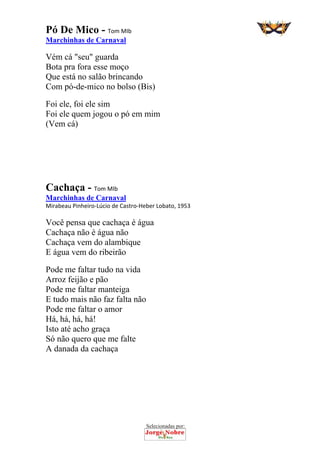 Selecionadas por: 
Pó De Mico - Tom MIb
Marchinhas de Carnaval
Vém cá "seu" guarda
Bota pra fora esse moço
Que está no salão brincando
Com pó-de-mico no bolso (Bis)
Foi ele, foi ele sim
Foi ele quem jogou o pó em mim
(Vem cá)
Cachaça - Tom MIb
Marchinhas de Carnaval
Mirabeau Pinheiro‐Lúcio de Castro‐Heber Lobato, 1953
Você pensa que cachaça é água
Cachaça não é água não
Cachaça vem do alambique
E água vem do ribeirão
Pode me faltar tudo na vida
Arroz feijão e pão
Pode me faltar manteiga
E tudo mais não faz falta não
Pode me faltar o amor
Há, há, há, há!
Isto até acho graça
Só não quero que me falte
A danada da cachaça
 