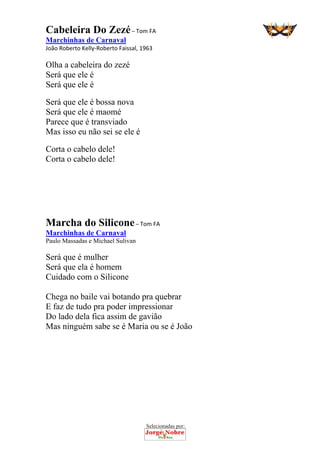 Selecionadas por: 
Cabeleira Do Zezé – Tom FA
Marchinhas de Carnaval
João Roberto Kelly‐Roberto Faissal, 1963
Olha a cabeleira do zezé
Será que ele é
Será que ele é
Será que ele é bossa nova
Será que ele é maomé
Parece que é transviado
Mas isso eu não sei se ele é
Corta o cabelo dele!
Corta o cabelo dele!
Marcha do Silicone – Tom FA
Marchinhas de Carnaval
Paulo Massadas e Michael Sulivan
Será que é mulher
Será que ela é homem
Cuidado com o Silicone
Chega no baile vai botando pra quebrar
E faz de tudo pra poder impressionar
Do lado dela fica assim de gavião
Mas ninguém sabe se é Maria ou se é João
 