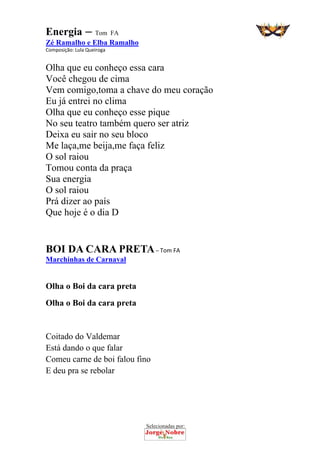 Selecionadas por: 
Energia – Tom FA
Zé Ramalho e Elba Ramalho
Composição: Lula Queiroga  
Olha que eu conheço essa cara
Você chegou de cima
Vem comigo,toma a chave do meu coração
Eu já entrei no clima
Olha que eu conheço esse pique
No seu teatro também quero ser atriz
Deixa eu sair no seu bloco
Me laça,me beija,me faça feliz
O sol raiou
Tomou conta da praça
Sua energia
O sol raiou
Prá dizer ao país
Que hoje é o dia D
 
BOI DA CARA PRETA – Tom FA
Marchinhas de Carnaval
 
Olha o Boi da cara preta
Olha o Boi da cara preta
Coitado do Valdemar
Está dando o que falar
Comeu carne de boi falou fino
E deu pra se rebolar
 
 