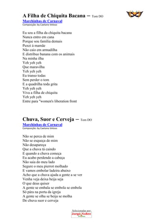 Selecionadas por: 
A Filha de Chiquita Bacana – Tom DO
Marchinhas de Carnaval
Composição: by Caetano Veloso  
Eu sou a filha da chiquita bacana
Nunca entro em cana
Porque sou família demais
Puxei à mamãe
Não caio em armadilha
E distribuo banana com os animais
Na minha ilha
Yeh yeh yeh
Que maravilha
Yeh yeh yeh
Eu transo todas
Sem perder o tom
E a quadrilha toda grita
Yeh yeh yeh
Viva a filha de chiquita
Yeh yeh yeh
Entre para "women's liberation front
Chuva, Suor e Cerveja – Tom DO
Marchinhas de Carnaval
Composição: by Caetano Veloso  
Não se perca de mim
Não se esqueça de mim
Não desapareça
Que a chuva tá caindo
E quando a chuva começa
Eu acabo perdendo a cabeça
Não saia do meu lado
Segure o meu pierrot molhado
E vamos embolar ladeira abaixo
Acho que a chuva ajuda a gente a se ver
Venha veja deixa beija seja
O que deus quiser
A gente se embala se embola se embola
Só pára na porta da igreja
A gente se olha se beija se molha
De chuva suor e cerveja
 