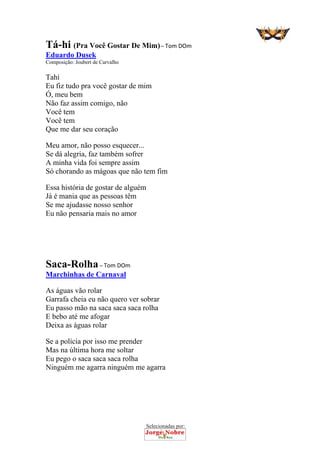 Selecionadas por: 
Tá-hi (Pra Você Gostar De Mim) – Tom DOm
Eduardo Dusek
Composição: Joubert de Carvalho
Tahí
Eu fiz tudo pra você gostar de mim
Ó, meu bem
Não faz assim comigo, não
Você tem
Você tem
Que me dar seu coração
Meu amor, não posso esquecer...
Se dá alegria, faz também sofrer
A minha vida foi sempre assim
Só chorando as mágoas que não tem fim
Essa história de gostar de alguém
Já é mania que as pessoas têm
Se me ajudasse nosso senhor
Eu não pensaria mais no amor
Saca-Rolha – Tom DOm
Marchinhas de Carnaval
As águas vão rolar
Garrafa cheia eu não quero ver sobrar
Eu passo mão na saca saca saca rolha
E bebo até me afogar
Deixa as águas rolar
Se a polícia por isso me prender
Mas na última hora me soltar
Eu pego o saca saca saca rolha
Ninguém me agarra ninguém me agarra
 