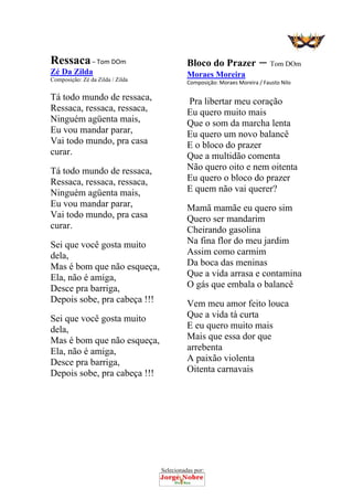 Selecionadas por: 
Ressaca – Tom DOm
Zé Da Zilda
Composição: Zé da Zilda / Zilda
Tá todo mundo de ressaca,
Ressaca, ressaca, ressaca,
Ninguém agüenta mais,
Eu vou mandar parar,
Vai todo mundo, pra casa
curar.
Tá todo mundo de ressaca,
Ressaca, ressaca, ressaca,
Ninguém agüenta mais,
Eu vou mandar parar,
Vai todo mundo, pra casa
curar.
Sei que você gosta muito
dela,
Mas é bom que não esqueça,
Ela, não é amiga,
Desce pra barriga,
Depois sobe, pra cabeça !!!
Sei que você gosta muito
dela,
Mas é bom que não esqueça,
Ela, não é amiga,
Desce pra barriga,
Depois sobe, pra cabeça !!!
Bloco do Prazer – Tom DOm
Moraes Moreira
Composição: Moraes Moreira / Fausto Nilo  
Pra libertar meu coração
Eu quero muito mais
Que o som da marcha lenta
Eu quero um novo balancê
E o bloco do prazer
Que a multidão comenta
Não quero oito e nem oitenta
Eu quero o bloco do prazer
E quem não vai querer?
Mamã mamãe eu quero sim
Quero ser mandarim
Cheirando gasolina
Na fina flor do meu jardim
Assim como carmim
Da boca das meninas
Que a vida arrasa e contamina
O gás que embala o balancê
Vem meu amor feito louca
Que a vida tá curta
E eu quero muito mais
Mais que essa dor que
arrebenta
A paixão violenta
Oitenta carnavais
 
 
 
 