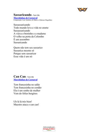 Selecionadas por: 
Sassaricando – Tom SIb
Marchinhas de Carnaval
Composição: Luiz Antônio, Zé Mário e Oldemar Magalhães
Sassassaricando
Todo mundo leva a vida no arame
Sassassaricando
A viúva o brotinho e a madame
O velho na porta da Colombo
É um assombro
Sassaricando
Quem não tem seu sassarico
Sassarica mesmo só
Porque sem sassaricar
Essa vida é um nó
Can Can – Tom SIb
Marchinhas de Carnaval
Tem francesinha no salão
Tem francesinha no cordão
Ela é um sonho de mulher
Vem do folies bergères
Uh lá lá trés bien!
Maestro ataca o can can!
 
 
 
 