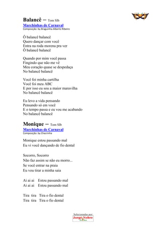 Selecionadas por: 
Balancê – Tom SIb
Marchinhas de Carnaval
Composição: by Braguinha‐Alberto Ribeiro  
Ô balancê balancê
Quero dançar com você
Entra na roda morena pra ver
Ô balancê balancê
Quando por mim você passa
Fingindo que não me vê
Meu coração quase se despedaça
No balancê balancê
Você foi minha cartilha
Você foi meu ABC
E por isso eu sou a maior maravilha
No balancê balancê
Eu levo a vida pensando
Pensando só em você
E o tempo passa e eu vou me acabando
No balancê balancê
Monique – Tom SIb
Marchinhas de Carnaval
Composição: by Chacrinha 
Monique estou passando mal
Eu vi você dançando de fio dental
Socorro, Socorro
Não faz assim se não eu morro...
Se você entrar na praia
Eu vou tirar a minha saia
Ai ai ai Estou passando mal
Ai ai ai Estou passando mal
Tira tira Tira o fio dental
Tira tira Tira o fio dental
 
 