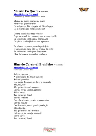 Selecionadas por: 
Mamãe Eu Quero - Tom MIb
Marchinhas de Carnaval
Composição: by Marcha De Jararaca E V. Paiva
Mamãe eu quero, mamãe eu quero
Mamãe eu quero mamar!
Dá a chupeta, dá a chupeta, ai, dá a chupeta
Dá a chupeta pro bebê não chorar!
Dorme filhinho do meu coração
Pega a mamadeira em vem entra no meu cordão
Eu tenho uma irmã que se chama Ana
De piscar o olho já ficou sem a pestana
Eu olho as pequenas, mas daquele jeito
E tenho muita pena não ser criança de peito
Eu tenho uma irmã que é fenomenal
Ela é da bossa e o marido é um boçal
Hino do Carnaval Brasileiro - Tom MIb
Marchinhas de Carnaval
Composição: Lamartine Babo
Salve a morena
A cor morena do Brasil fagueiro
Salve o pandeiro
Que desce do morro prá fazer a marcação
São, são, são
São quinhentas mil morenas
Loiras, cor de laranja, cem mil
Salve, salve
Teu carnaval, Brasil
Salve a loirinha
Dos olhos verdes cor das nossas matas
Salve a mulata
Cor de canela, nossa grande produção
São, são, são
São quinhentas mil morenas
Loiras, cor de laranja, cem mil
Salve, salve
Teu carnaval, Brasil
 
 