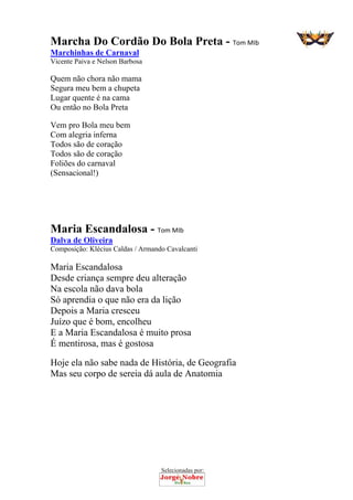 Selecionadas por: 
Marcha Do Cordão Do Bola Preta - Tom MIb
Marchinhas de Carnaval
Vicente Paiva e Nelson Barbosa
Quem não chora não mama
Segura meu bem a chupeta
Lugar quente é na cama
Ou então no Bola Preta
Vem pro Bola meu bem
Com alegria inferna
Todos são de coração
Todos são de coração
Foliões do carnaval
(Sensacional!)
Maria Escandalosa - Tom MIb
Dalva de Oliveira
Composição: Klécius Caldas / Armando Cavalcanti
Maria Escandalosa
Desde criança sempre deu alteração
Na escola não dava bola
Só aprendia o que não era da lição
Depois a Maria cresceu
Juízo que é bom, encolheu
E a Maria Escandalosa é muito prosa
É mentirosa, mas é gostosa
Hoje ela não sabe nada de História, de Geografia
Mas seu corpo de sereia dá aula de Anatomia
 
 
 
 