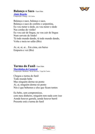 Selecionadas por: 
Balança o Saco – Tom FAm
Almir Rouche
Composição: Pitangy / Zé Carlos
Balança o saco, balança o saco,
Balança o saco de confete e serpentina,
Eu vou meter o dedo, eu vou meter o dedo
Nas cordas do violão!
Eu vou cair de língua, eu vou cair de língua
Num sorvete de limão!
Tá todo mundo dando, tá todo mundo dando,
Volta e meia no salão (Bis)
Ai, ai, ai, ai... Em cima, em baixo
Empurra e vai (Bis)
Turma do Funil – Tom FAm
Marchinhas de Carnaval
Composição: Mirabeau / M de Oliveira / Urgel de Castro
Chegou a turma do funil
Todo mundo bebe
Mas ninguém dorme no ponto
Aí, aí, ninguém dorme no ponto
Nós é que bebemos e eles que ficam tontos
Eu bebo, sem compromisso,
com meu dinheiro, ninguém tem nada com isso
Aonde houver garrafa, aonde houver barril
Presente está a turma do funil
 
 
 
 
 