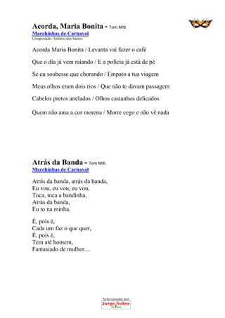 Selecionadas por: 
Acorda, Maria Bonita - Tom MIb
Marchinhas de Carnaval
Composição: Antônio dos Santos
Acorda Maria Bonita / Levanta vai fazer o café
Que o dia já vem raiando / E a polícia já está de pé
Se eu soubesse que chorando / Empato a tua viagem
Meus olhos eram dois rios / Que não te davam passagem
Cabelos pretos anelados / Olhos castanhos delicados
Quem não ama a cor morena / Morre cego e não vê nada
Atrás da Banda - Tom MIb
Marchinhas de Carnaval
Atrás da banda, atrás da banda,
Eu vou, eu vou, eu vou,
Toca, toca a bandinha,
Atrás da banda,
Eu to na minha.
É, pois é,
Cada um faz o que quer,
É, pois é,
Tem até homem,
Fantasiado de mulher....
 