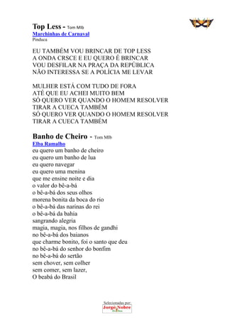 Selecionadas por: 
Top Less - Tom MIb
Marchinhas de Carnaval
Pinduca
EU TAMBÉM VOU BRINCAR DE TOP LESS
A ONDA CRSCE E EU QUERO É BRINCAR
VOU DESFILAR NA PRAÇA DA REPÚBLICA
NÃO INTERESSA SE A POLÍCIA ME LEVAR
MULHER ESTÁ COM TUDO DE FORA
ATÉ QUE EU ACHEI MUITO BEM
SÓ QUERO VER QUANDO O HOMEM RESOLVER
TIRAR A CUECA TAMBÉM
SÓ QUERO VER QUANDO O HOMEM RESOLVER
TIRAR A CUECA TAMBÉM
Banho de Cheiro - Tom MIb
Elba Ramalho
eu quero um banho de cheiro
eu quero um banho de lua
eu quero navegar
eu quero uma menina
que me ensine noite e dia
o valor do bê-a-bá
o bê-a-bá dos seus olhos
morena bonita da boca do rio
o bê-a-bá das narinas do rei
o bê-a-bá da bahia
sangrando alegria
magia, magia, nos filhos de gandhi
no bê-a-bá dos baianos
que charme bonito, foi o santo que deu
no bê-a-bá do senhor do bonfim
no bê-a-bá do sertão
sem chover, sem colher
sem comer, sem lazer,
O beabá do Brasil
 
