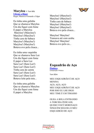 Selecionadas por: 
Marylou - Tom MIb
Ultraje a Rigor
Roger, Maurício Fernando e Edgar
Eu tinha uma galinha
Que se chamava Marylou
Um dia fiquei com fome
E papei a Marylou
Marylou! (Marylou!)
Marylou! (Marylou!)
Tinha cara de babaca
Marylou! (Marylou!)
Marylou! (Marylou!)
Botava ovo pela cloaca...
Eu tinha uma vaquinha
Que se chamava Sara Lee
Um dia fiquei com fome
E papei a Sara Lee
Sara Lee! (Sara Lee!)
Sara Lee! (Sara Lee!)
Tinha cara de careta
Sara Lee! (Sara Lee!)
Sara Lee! (Sara Lee!)
Botava leite pela teta...
Eu tinha uma galinha
Que se chamava Marylou
Um dia fiquei com fome
E papei a Marylou
Marylou! (Marylou!)
Marylou! (Marylou!)
Tinha cara de babaca
Marylou! (Marylou!)
Marylou! (Marylou!)
Botava ovo pela cloaca...
Marylou! Marylou!
Transava até com urubu
Marylou! Marylou!
Botava ovo pelo cu...
Esquadrão de Aço
Pinduca
Composição: Pinduca  
Tom DOm 
MEU ESQUADRÃO É DE AÇO
MENINA
AÇO, AÇO, AÇO
MEU ESQUADRÃO É DE AÇO
POR ISSO EU LHE DIGO
MEU TIME É UM TIMASSO
OLHA A BOLA ENTRANDO
A TORCIDA PEDE GOL
QUERO VOCÊ MORENAÇO
NINGUÉM SEGURA O MEU
ESQUADRÃO DE AÇO
 