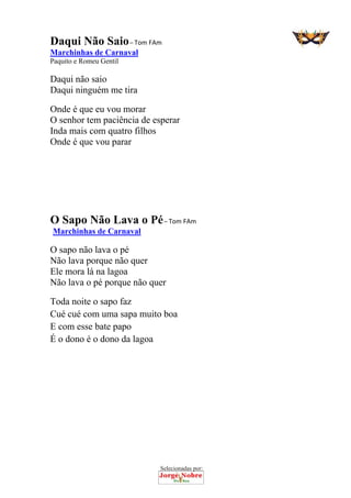 Selecionadas por: 
Daqui Não Saio – Tom FAm
Marchinhas de Carnaval
Paquito e Romeu Gentil
Daqui não saio
Daqui ninguém me tira
Onde é que eu vou morar
O senhor tem paciência de esperar
Inda mais com quatro filhos
Onde é que vou parar
O Sapo Não Lava o Pé – Tom FAm
Marchinhas de Carnaval
O sapo não lava o pé
Não lava porque não quer
Ele mora lá na lagoa
Não lava o pé porque não quer
Toda noite o sapo faz
Cué cué com uma sapa muito boa
E com esse bate papo
É o dono é o dono da lagoa
 
 
 
 
 
 
 