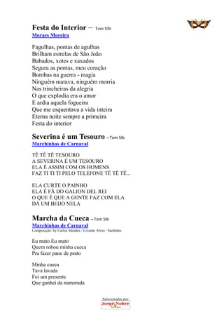 Selecionadas por: 
Festa do Interior – Tom SIb
Moraes Moreira
Fagulhas, pontas de agulhas
Brilham estrelas de São João
Babados, xotes e xaxados
Segura as pontas, meu coração
Bombas na guerra - magia
Ninguém matava, ninguém morria
Nas trincheiras da alegria
O que explodia era o amor
E ardia aquela fogueira
Que me esquentava a vida inteira
Eterna noite sempre a primeira
Festa do interior
Severina é um Tesouro – Tom SIb
Marchinhas de Carnaval
TÊ TÊ TÊ TESOURO
A SEVERINA É UM TESOURO
ELA É ASSIM COM OS HOMENS
FAZ TI TI TI PELO TELEFONE TÊ TÊ TÊ...
ELA CURTE O PAINHO
ELA É FÃ DO GALION DEL REI
O QUE É QUE A GENTE FAZ COM ELA
DÁ UM BEIJO NELA
Marcha da Cueca – Tom SIb
Marchinhas de Carnaval
Composição: by Carlos Mendes / Livardo Alves / Sardinho
Eu mato Eu mato
Quem robou minha cueca
Pra fazer pano de prato
Minha cueca
Tava lavada
Foi um presente
Que ganhei da namorada
 