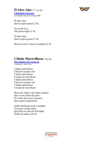 Selecionadas por: 
Ô Abre Alas – Tom SIb
Chiquinha Gonzaga
Composição: Chiquinha Gonzaga 1899 
Ô Abre Alas,
Que eu quero passar (2 X)
Eu sou da Lira,
Não posso negar (2 X)
Ô Abre Alas,
Que eu quero passar (2 X)
Rosas de Ouro é quem vai ganhar (2 X)
 
 
Cidade Maravilhosa – Tom SIb
Marchinhas de Carnaval
Composição: André Filho
Cidade maravilhosa
Cheia de encantos mil
Cidade maravilhosa
Coração do meu Brasil
Cidade maravilhosa
Cheia de encantos mil
Cidade maravilhosa
Coração do meu Brasil
Berço do samba e das lindas canções
Que vivem n'alma da gente
És o altar dos nossos corações
Que cantam alegremente
Jardim florido de amor e saudade
Terra que a todos seduz
Que Deus te cubra de felicidade
Ninho de sonho e de luz
 