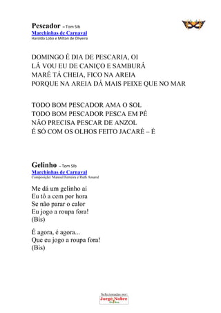 Selecionadas por: 
Pescador – Tom SIb
Marchinhas de Carnaval
Haroldo Lobo e Milton de Oliveira 
DOMINGO É DIA DE PESCARIA, OI
LÁ VOU EU DE CANIÇO E SAMBURÁ
MARÉ TÁ CHEIA, FICO NA AREIA
PORQUE NA AREIA DÁ MAIS PEIXE QUE NO MAR
TODO BOM PESCADOR AMA O SOL
TODO BOM PESCADOR PESCA EM PÉ
NÃO PRECISA PESCAR DE ANZOL
É SÓ COM OS OLHOS FEITO JACARÉ – É
 
 
Gelinho – Tom SIb
Marchinhas de Carnaval
Composição: Manoel Ferreira e Ruth Amaral
Me dá um gelinho aí
Eu tô a cem por hora
Se não parar o calor
Eu jogo a roupa fora!
(Bis)
É agora, é agora...
Que eu jogo a roupa fora!
(Bis)
 
 
 
 