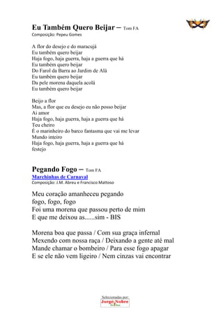 Selecionadas por: 
Eu Também Quero Beijar – Tom FA
Composição: Pepeu Gomes  
A flor do desejo e do maracujá
Eu também quero beijar
Haja fogo, haja guerra, haja a guerra que há
Eu também quero beijar
Do Farol da Barra ao Jardim de Alá
Eu também quero beijar
Da pele morena daquela acolá
Eu também quero beijar
Beijo a flor
Mas, a flor que eu desejo eu não posso beijar
Ai amor
Haja fogo, haja guerra, haja a guerra que há
Teu cheiro
É o marinheiro do barco fantasma que vai me levar
Mundo inteiro
Haja fogo, haja guerra, haja a guerra que há
festejo
Pegando Fogo – Tom FA
Marchinhas de Carnaval
Composição: J.M. Abreu e Francisco Mattoso  
Meu coração amanheceu pegando
fogo, fogo, fogo
Foi uma morena que passou perto de mim
E que me deixou as......sim - BIS
Morena boa que passa / Com sua graça infernal
Mexendo com nossa raça / Deixando a gente até mal
Mande chamar o bombeiro / Para esse fogo apagar
E se ele não vem ligeiro / Nem cinzas vai encontrar
 