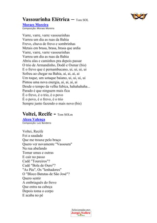 Selecionadas por: 
Vassourinha Elétrica – Tom SOL
Moraes Moreira
Composição: Moraes Moreira  
Varre, varre, varre vassourinhas
Varreu um dia as ruas da Bahia
Frevo, chuva de frevo e sombrinhas
Metais em brasa, brasa, brasa que ardia
Varre, varre, varre vassourinhas
Varreu um dia as ruas da Bahia
Abriu alas e caminhos pra depois passar
O trio de Armandinho, Dodô e Osmar (bis)
E o frevo que é pernambucano, ui, ui, ui, ui
Sofreu ao chegar na Bahia, ai, ai, ai, ai
Um toque, um sotaque baiano, ui, ui, ui, ui
Pintou uma nova energia, ai, ai, ai, ai
Desde o tempo da velha fubica, hahahahaha...
Parado é que ninguem mais fica
É o frevo, é o trio, é o povo
É o povo, é o frevo, é o trio
Sempre junto fazendo o mais novo (bis)
Voltei, Recife - Tom SOLm
Alceu Valença
Composição: Luiz Bandeira  
 
Voltei, Recife
Foi a saudade
Que me trouxe pelo braço
Quero ver novamente "Vassoura"
Na rua abafando
Tomar umas e outras
E cair no passo
Cadê "Toureiros"?
Cadê "Bola de Ouro"?
"As Pás", Os "lenhadores"
O "Bloco Batutas de São José"?
Quero sentir
A embriaguês do frevo
Que entra na cabeça
Depois toma o corpo
E acaba no pé
 
