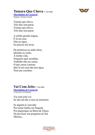 Selecionadas por: 
Tomara Que Chova - Tom MIb
Marchinhas de Carnaval
Paquito e Romeu Gentil
Tomara que chova,
Três dias sem parar,
Tomara que chova,
Três dias sem parar.
A minha grande mágoa,
É lá em casa
Não ter água,
Eu preciso me lavar.
De promessa eu ando cheio,
Quando eu conto,
A minha vida,
Ninguém quer acreditar,
Trabalho não me cansa,
O que cansa é pensar,
Que lá em casa não tem água,
Nem pra cozinhar.
Vai Com Jeito - Tom MIb
Marchinhas de Carnaval
Composição: by Braguinha
Vai com jeito vai
Se não um dia a casa cai (menina)
Se alguém te convidar
Pra tomar banho em Paquetá
Pra piquenique na Barra da Tijuca
Ou pra fazer um programa no Joá
Menina...
 
 