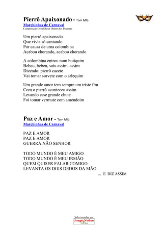 Selecionadas por: 
Pierrô Apaixonado - Tom MIb
Marchinhas de Carnaval
Composição: Noel Rosa-Heitor dos Prazeres
Um pierrô apaixonado
Que vivia só cantando
Por causa de uma colombina
Acabou chorando, acabou chorando
A colombina entrou num butiquim
Bebeu, bebeu, saiu assim, assim
Dizendo: pierrô cacete
Vai tomar sorvete com o arlequim
Um grande amor tem sempre um triste fim
Com o pierrô aconteceu assim
Levando esse grande chute
Foi tomar vermute com amendoim
Paz e Amor - Tom MIb
Marchinhas de Carnaval
PAZ E AMOR
PAZ E AMOR
GUERRA NÃO SENHOR
TODO MUNDO É MEU AMIGO
TODO MUNDO É MEU IRMÃO
QUEM QUISER FALAR COMIGO
LEVANTA OS DOIS DEDOS DA MÃO
... E DIZ ASSIM
 