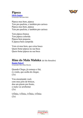Selecionadas por: 
Pipoca
Silvio Santos
Composição: Mercedes Molti  
Pipoca meu bem, pipoca
Tem pro paulista, e também pro carioca
Pipoca meu bem, pipoca
Tem pro paulista, e também pro carioca
Tem pipoca branca
Tem pipoca colorida
Pipoca bem pequena
E pipoca bem cumprida
Vem cá meu bem, que coisa louca
Quero botar pipoca na sua boca
Quero botar pipoca na sua boca
 
Hino do Mala Maluka (de São Benedito)
Banda Pakerê
Composição: Bloco MaLa MaLuKa  
Quando Chego, já começa o fuá,
é o mala, que acaba de chegar,
(2x)
Vou encantando você,
com meu jeito de brincar,
dou um pinote pra frente,
o mala vai arrebentar
(2x)
UÔôôo, UÔôôo, UÔôôo, UÔôôo
(2x)
 