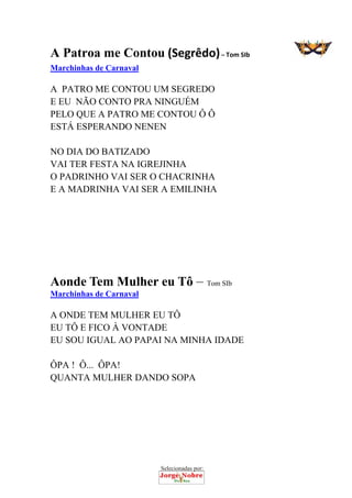 Selecionadas por: 
A Patroa me Contou (Segrêdo) – Tom SIb
Marchinhas de Carnaval
A PATRO ME CONTOU UM SEGREDO
E EU NÃO CONTO PRA NINGUÉM
PELO QUE A PATRO ME CONTOU Ô Ô
ESTÁ ESPERANDO NENEN
NO DIA DO BATIZADO
VAI TER FESTA NA IGREJINHA
O PADRINHO VAI SER O CHACRINHA
E A MADRINHA VAI SER A EMILINHA
Aonde Tem Mulher eu Tô – Tom SIb
Marchinhas de Carnaval
A ONDE TEM MULHER EU TÔ
EU TÔ E FICO À VONTADE
EU SOU IGUAL AO PAPAI NA MINHA IDADE
ÔPA ! Ô... ÔPA!
QUANTA MULHER DANDO SOPA
 