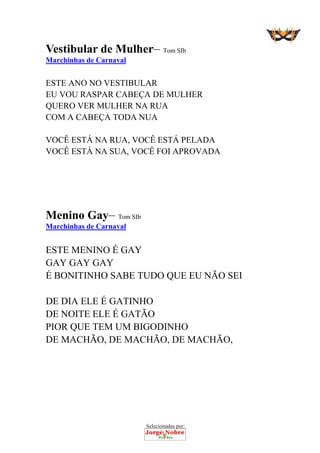 Selecionadas por: 
Vestibular de Mulher– Tom SIb
Marchinhas de Carnaval
 
ESTE ANO NO VESTIBULAR
EU VOU RASPAR CABEÇA DE MULHER
QUERO VER MULHER NA RUA
COM A CABEÇA TODA NUA
VOCÊ ESTÁ NA RUA, VOCÊ ESTÁ PELADA
VOCÊ ESTÁ NA SUA, VOCÊ FOI APROVADA
Menino Gay– Tom SIb
Marchinhas de Carnaval
 
ESTE MENINO É GAY
GAY GAY GAY
É BONITINHO SABE TUDO QUE EU NÃO SEI
DE DIA ELE É GATINHO
DE NOITE ELE É GATÃO
PIOR QUE TEM UM BIGODINHO
DE MACHÃO, DE MACHÃO, DE MACHÃO,
 