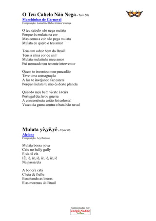 Selecionadas por: 
O Teu Cabelo Não Nega – Tom SIb
Marchinhas de Carnaval
Composição: Lamartine Babo-Irmãos Valença
O teu cabelo não nega mulata
Porque és mulata na cor
Mas como a cor não pega mulata
Mulata eu quero o teu amor
Tens um sabor bem do Brasil
Tens a alma cor de anil
Mulata mulatinha meu amor
Fui nomeado teu tenente interventor
Quem te inventou meu pancadão
Teve uma consagração
A lua te invejando faz careta
Porque mulata tu não és deste planeta
Quando meu bem vieste à terra
Portugal declarou guerra
A concorrência então foi colossal
Vasco da gama contra o batalhão naval
Mulata yê,yê,yê – Tom SIb
Alcione
Composição: Ary Barroso
Mulata bossa nova
Caiu no hully gully
E só dá ela
IÊ, iê, iê, iê, iê, iê, iê, iê
Na passarela
A boneca está
Cheia de fiufiu
Esnobando as louras
E as morenas do Brasil
 
