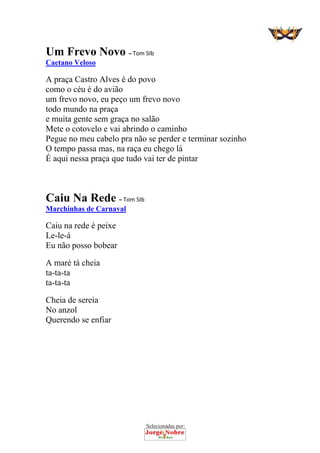 Selecionadas por: 
Um Frevo Novo – Tom SIb
Caetano Veloso
A praça Castro Alves é do povo
como o céu é do avião
um frevo novo, eu peço um frevo novo
todo mundo na praça
e muita gente sem graça no salão
Mete o cotovelo e vai abrindo o caminho
Pegue no meu cabelo pra não se perder e terminar sozinho
O tempo passa mas, na raça eu chego lá
É aqui nessa praça que tudo vai ter de pintar
Caiu Na Rede – Tom SIb
Marchinhas de Carnaval
Caiu na rede é peixe
Le-le-á
Eu não posso bobear
A maré tá cheia
ta-ta-ta
ta-ta-ta
Cheia de sereia
No anzol
Querendo se enfiar
 