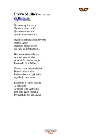 Selecionadas por: 
Frevo Mulher – Tom MIm
Zé Ramalho
Composição: Zé Ramalho
Quantos aqui ouvem
Os olhos eram de fé
Quantos elementos
Amam aquela mulher...
Quantos homens eram inverno
Outros verão
Outonos caindo secos
No solo da minha mão...
Gemeram entre cabeças
A ponta do esporão
A folha do não-me-toque
E o medo da solidão...
Veneno meu companheiro
Desata no cantador
E desemboca no primeiro
Açude do meu amor...
É quando o tempo sacode
A cabeleira
A trança toda vermelha
Um olho cego vagueia
Procurando por um...(2x)
 