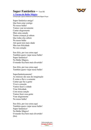 Selecionadas por: 
Super Fantástico – Tom RE
A Turma do Balão Mágico
Composição: Ignacio Ballesteros/Difelisatti/Edgard Poças  
Super fantástico amigo!
Que bom estar contigo
No nosso balão!
Vamos voar novamente
Cantar alegremente
Mais uma canção
Tantas crianças já sabem
Que todas elas cabem
No nosso balão
Até quem tem mais idade
Mas tem felicidade
No seu coração
Sou feliz, por isso estou aqui
Também quero viajar nesse balão!
Super fantástico!
No Balão Mágico,
O mundo fica bem mais divertido!
Sou feliz, por isso estou aqui
Também quero viajar nesse balão!
Superfantásticamente!
As músicas são asas da imaginação
É como a flor e a semente
Cantar que faz a gente
Viver a emoção
Vamos fazer a cidade
Virar felicidade
Com nossa canção
Vamos fazer essa gente
Voar alegremente
No nosso balão!
Sou feliz, por isso estou aqui
Também quero viajar nesse balão!
Super fantástico!
No Balão Mágico!
O mundo fica bem mais divertido!
(bis)
 