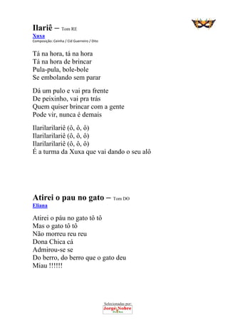 Selecionadas por: 
Ilariê – Tom RE
Xuxa
Composição: Ceinha / Cid Guerreiro / Dito  
Tá na hora, tá na hora
Tá na hora de brincar
Pula-pula, bole-bole
Se embolando sem parar
Dá um pulo e vai pra frente
De peixinho, vai pra trás
Quem quiser brincar com a gente
Pode vir, nunca é demais
Ilarilarilariê (ô, ô, ô)
Ilarilarilariê (ô, ô, ô)
Ilarilarilariê (ô, ô, ô)
É a turma da Xuxa que vai dando o seu alô
 
 
 
Atirei o pau no gato – Tom DO
Eliana
Atirei o páu no gato tô tô
Mas o gato tô tô
Não morreu reu reu
Dona Chica cá
Admirou-se se
Do berro, do berro que o gato deu
Miau !!!!!!
 
 
 
