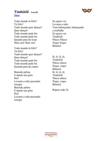 Selecionadas por: 
Tindolelê– Tom RE
Xuxa
Todo mundo tá feliz?
Tá feliz!
Todo mundo quer dançar?
Quer dançar!
Todo mundo pede bis
Todo mundo pede bis
Quando para de tocar
Mais um! Mais um!
Todo mundo tá feliz?
Tá feliz!
Todo mundo quer dançar?
Quer dançar!
Todo mundo pede bis
Todo mundo pede bis
Quando para de cantar
Batendo palma
E dando um grito
Hei!
Levanta a mão passando
energia
Batendo palma
E dando um grito
Hei!
Levanta a mão passando
energia
Eu quero ver
Levanta a mão
Vem balançando, balançando
a multidão
Eu quero ver
Tindolelê
Nheco Nheco
Xique Xique
Balancê
Iê, iê, iê, iê,
Tindolelê
Nheco nheco
Xique, xique
Balancê
Iê, iê, iê, iê,
Tindolelê
Nheco nheco
Xique, xique
Balancê
Repete tudo 2x
 
 
 
 
 
 