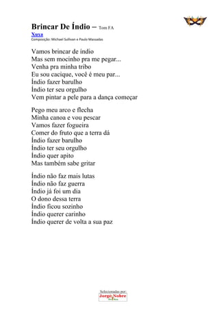 Selecionadas por: 
Brincar De Índio – Tom FA
Xuxa
Composição: Michael Sullivan e Paulo Massadas  
Vamos brincar de índio
Mas sem mocinho pra me pegar...
Venha pra minha tribo
Eu sou cacique, você é meu par...
Índio fazer barulho
Índio ter seu orgulho
Vem pintar a pele para a dança começar
Pego meu arco e flecha
Minha canoa e vou pescar
Vamos fazer fogueira
Comer do fruto que a terra dá
Índio fazer barulho
Índio ter seu orgulho
Índio quer apito
Mas também sabe gritar
Índio não faz mais lutas
Índio não faz guerra
Índio já foi um dia
O dono dessa terra
Índio ficou sozinho
Índio querer carinho
Índio querer de volta a sua paz
 
 
 
 
 
 